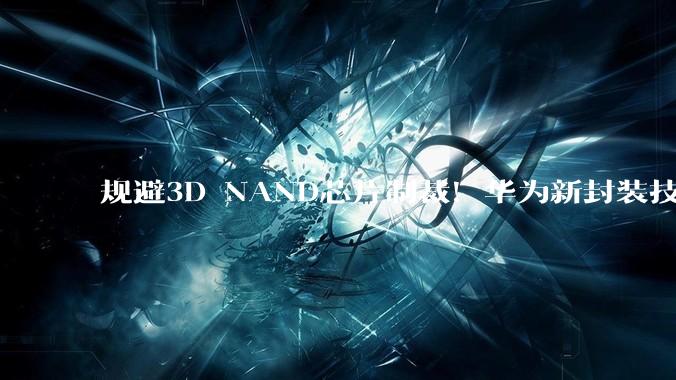 规避3D NAND芯片制裁！华为新封装技术来袭，存储领域迎来突破_容量