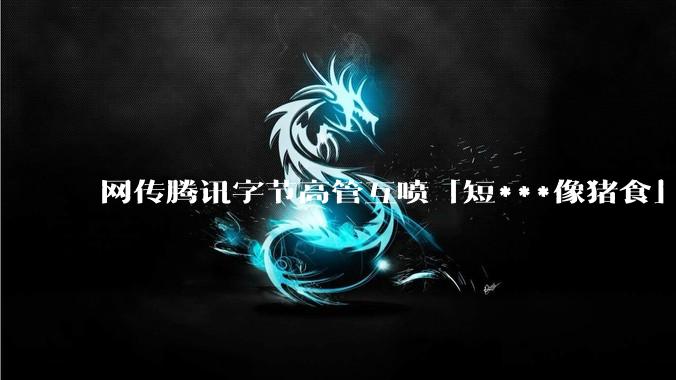 网传腾讯字节高管互喷「短***像猪食」，抖音副总裁辟谣！_李亮_相关_言论