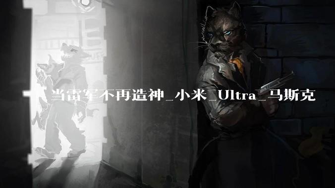 当雷军不再造神_小米_Ultra_马斯克