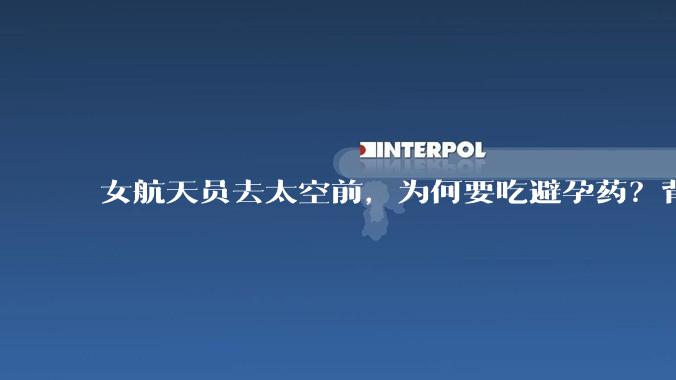 女航天员去太空前，为何要吃避孕药？背后原因估计和你想的不一样_任务_空间站_激素类