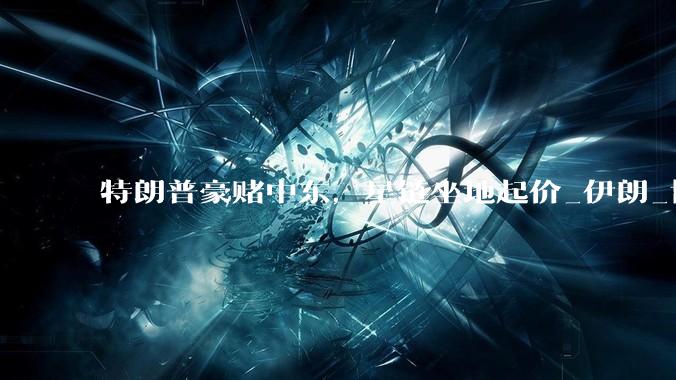 特朗普豪赌中东，星链坐地起价_伊朗_协议_美国