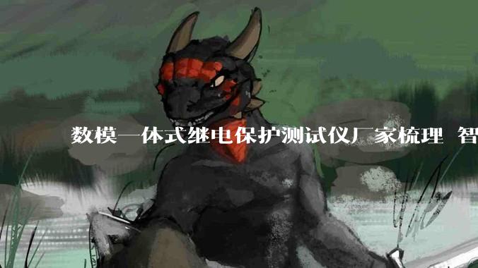 数模一体式继电保护测试仪厂家梳理 智能变电站调试场景解决方案_设备_技术_服务