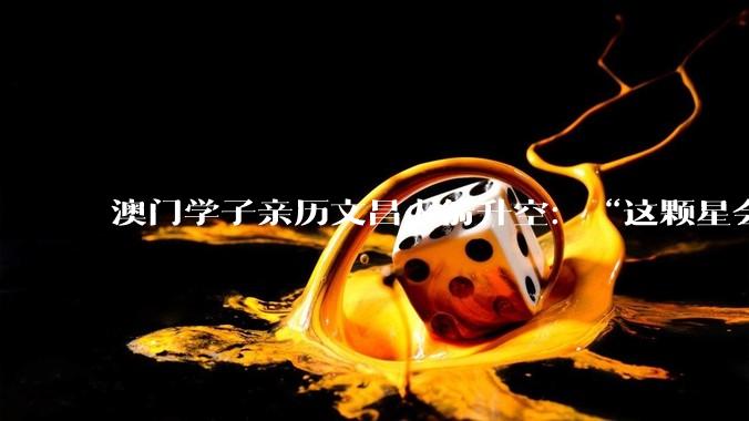 澳门学子亲历文昌火箭升空：“这颗星会在我心里亮一辈子”_发射_航天_吴俊桦