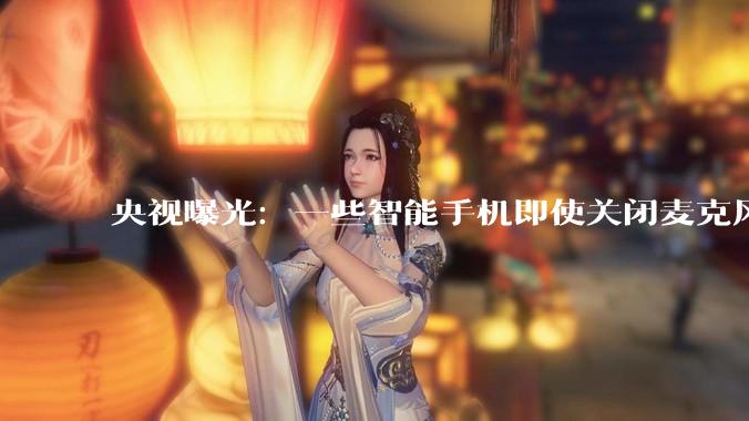 央视曝光：一些智能手机即使关闭麦克风甚至关机，也能被监听_手段_进行_***