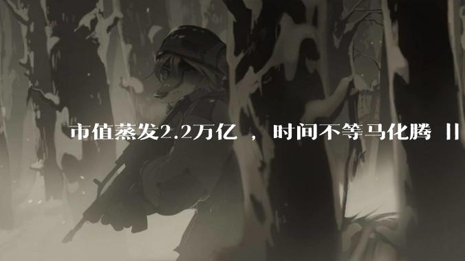 市值蒸发2.2万亿 ，时间不等马化腾 || 深度_市场_元宝_股价