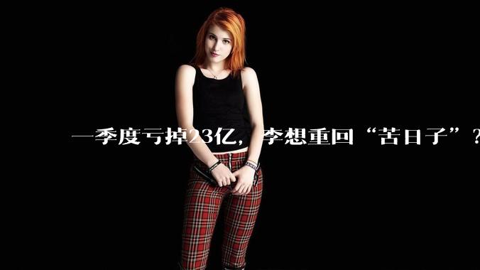 一季度亏掉23亿，李想重回“苦日子”？_理想_汽车_同比减少