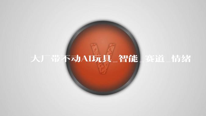 大厂带不动AI玩具_智能_赛道_情绪