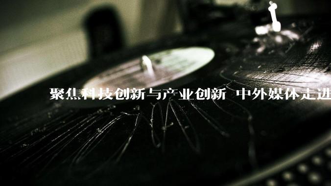 聚焦科技创新与产业创新 中外媒体走进浙江杭州