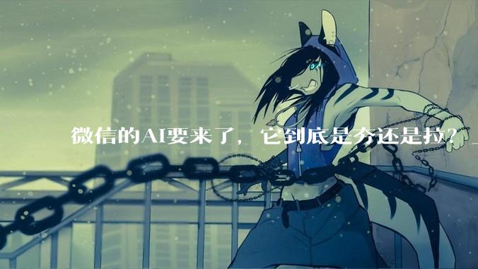 微信的AI要来了，它到底是夯还是拉？_Agent_刘炽平_内部信息
