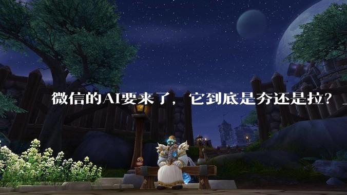 微信的AI要来了，它到底是夯还是拉？_Agent_刘炽平_内部信息