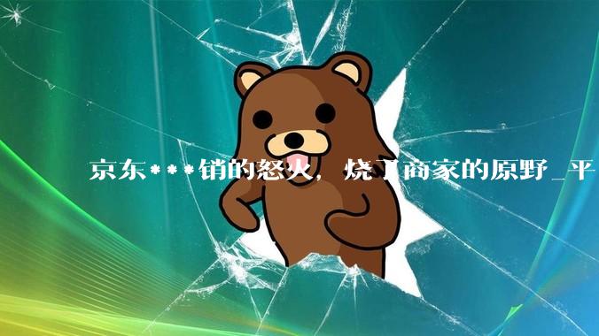 京东***销的怒火，烧了商家的原野_平台_截图_价格