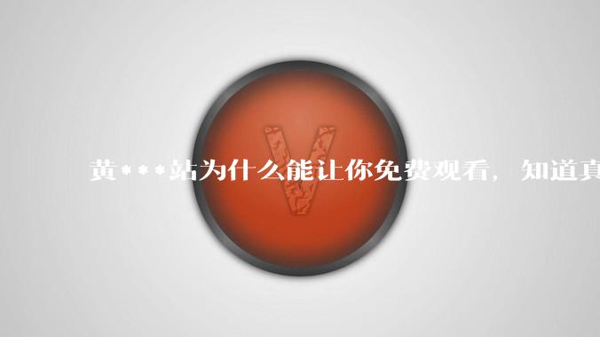 黄***站为什么能让你免费观看，知道真相后，你还敢继续浏览吗_隐私_手机_精神