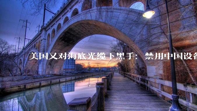 美国又对海底光缆下黑手：禁用中国设备，给美企开绿灯_国家_国际_企业