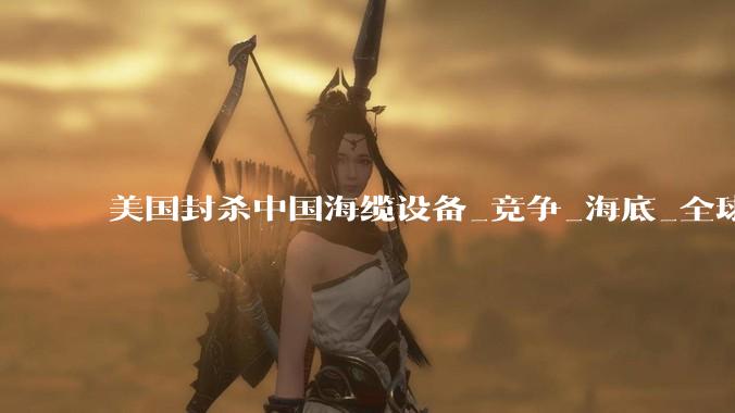 美国封杀中国海缆设备_竞争_海底_全球