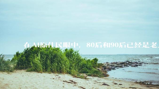 在AI原住民眼中，80后和90后已经是老人了？_Gemini_新世界_人性