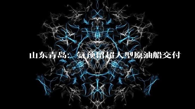 山东青岛：氨预留超大型原油船交付