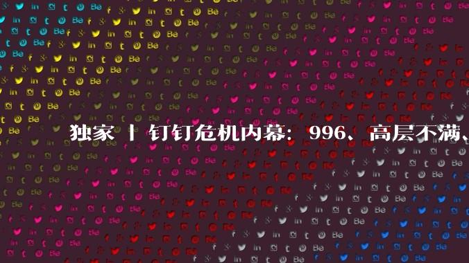 独家 | 钉钉危机内幕：996、高层不满、落后焦虑、AI绞杀_阿里_长文_产品