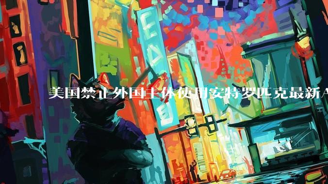 美国禁止外国主体使用安特罗匹克最新AI模型_亚马逊_人工智能_公司