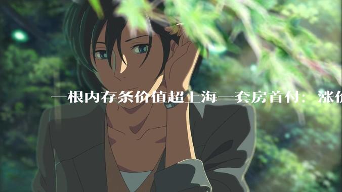 一根内存条价值超上海一套房首付：涨价潮怎么烧到你钱包_价格_电脑_产能