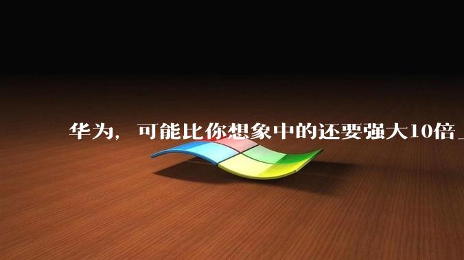 华为，可能比你想象中的还要强大10倍_全球_业务板块_企业