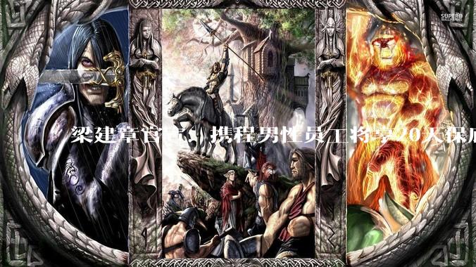梁建章官宣：携程男性员工将享20天保底带薪陪产***_生育_育儿_工作