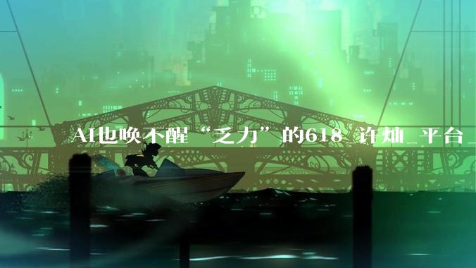 AI也唤不醒“乏力”的618_许灿_平台_贾渝