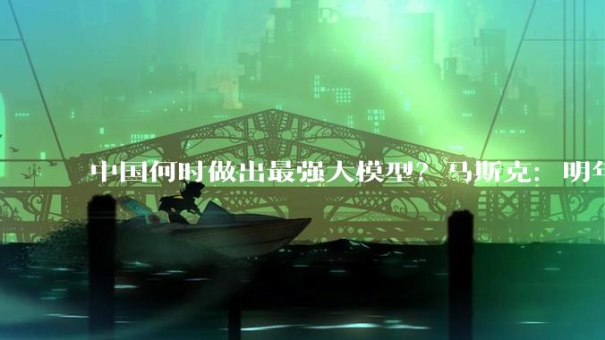 中国何时做出最强大模型？马斯克：明年一季度_Claude_Fable_智谱