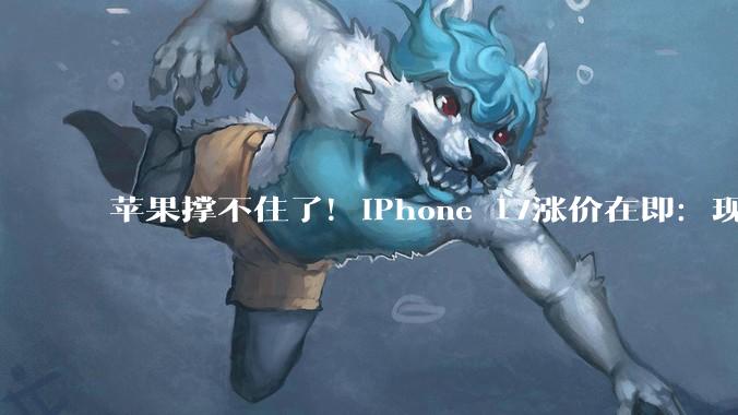 苹果撑不住了！iPhone 17涨价在即：现在入手最划算_蒂姆·库克_售价_价格