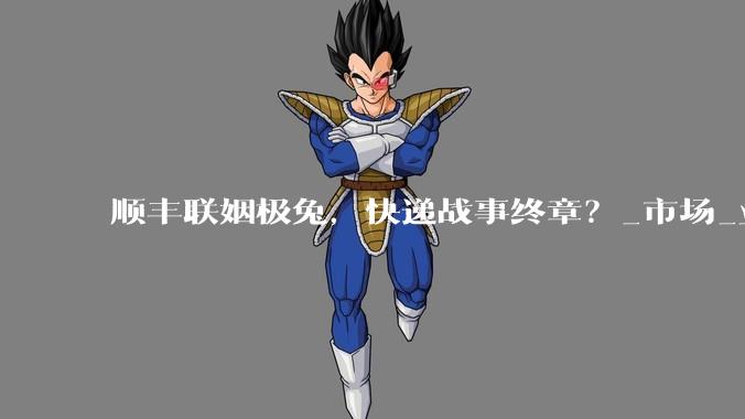 顺丰联姻极兔，快递战事终章？_市场_业务量_时效