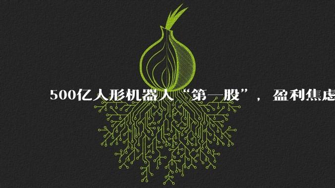 500亿人形机器人“第一股”，盈利焦虑何解？_周剑_融资_公司