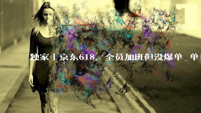 独家丨京东618，全员加班但没爆单_单量_商家_压力