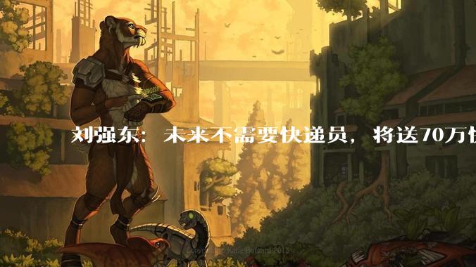 刘强东：未来不需要快递员，将送70万快递员学修机器人_转型_技术培训_劳动力