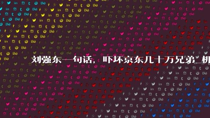 刘强东一句话，吓坏京东几十万兄弟_机器人_维修_物流
