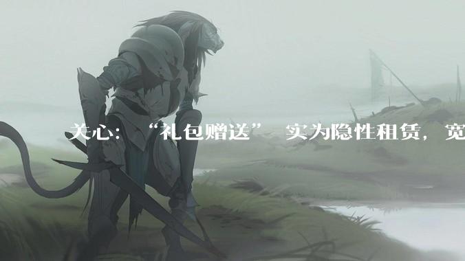 关心：“礼包赠送” 实为隐性租赁，宽带设备套路何时休_用户_路由器_消费者