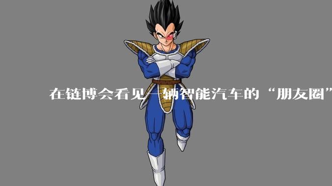 在链博会看见一辆智能汽车的“朋友圈”