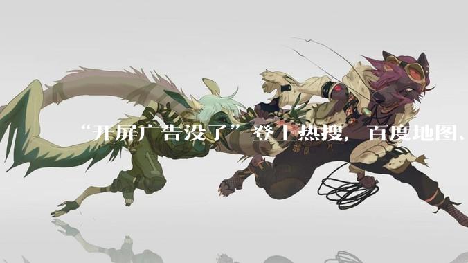 “开屏广告没了”登上热搜，百度地图、高德地图、网易云音乐取消开屏广告_App_吴忠强_触发