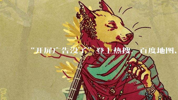 “开屏广告没了”登上热搜，百度地图、高德地图、网易云音乐取消开屏广告_App_吴忠强_触发