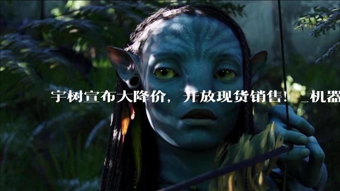 宇树宣布大降价，开放现货销售！_机器人_人形_科技