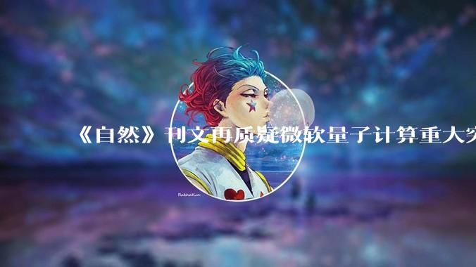 《自然》刊文再质疑微软量子计算重大突破，双方各执一词_论文_拉纳费米_莱格