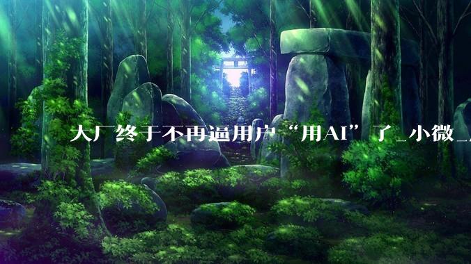大厂终于不再逼用户“用AI”了_小微_应用_App