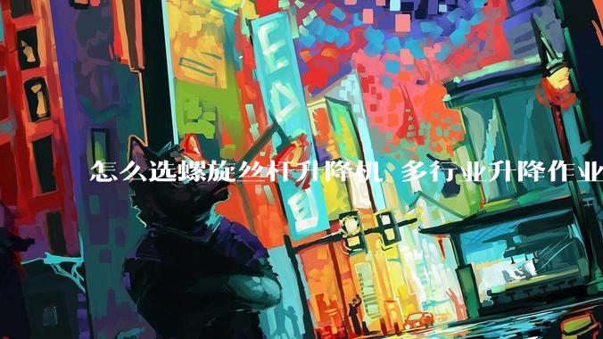 怎么选螺旋丝杆升降机 多行业升降作业适配指南_设备_生产_领域