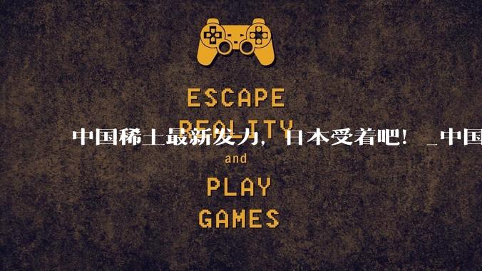 中国稀土最新发力，日本受着吧！_中国商务部_右翼_斗争