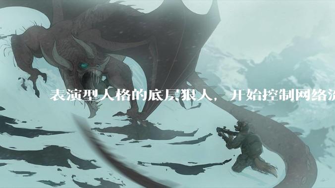表演型人格的底层狠人，开始控制网络流量走向_杨力雄_***_董事长