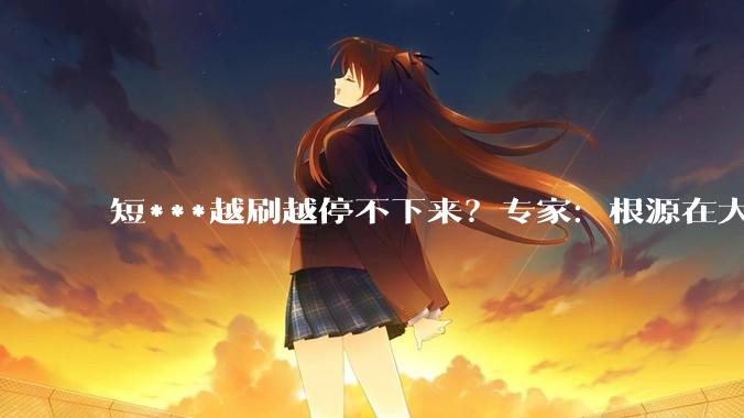 短***越刷越停不下来？专家：根源在大脑奖赏机制_认知_智力_事情