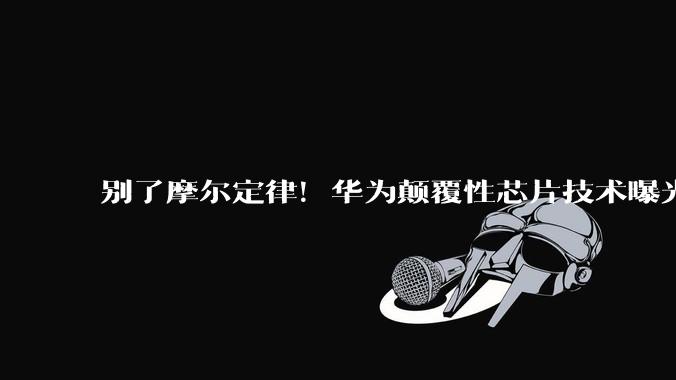 别了摩尔定律！华为颠覆性芯片技术曝光，美光刻机霸权一夜贬值_中国_全球_科技