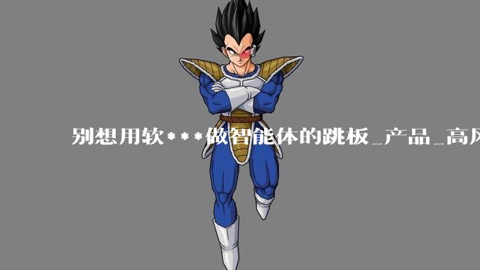 别想用软***做智能体的跳板_产品_高风险_互动