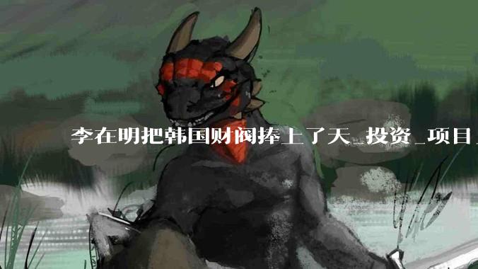 李在明把韩国财阀捧上了天_投资_项目_经济