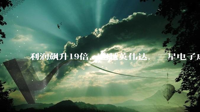 利润飙升19倍，超越英伟达，三星电子成“全球最赚钱公司”_营业_产能_芯片