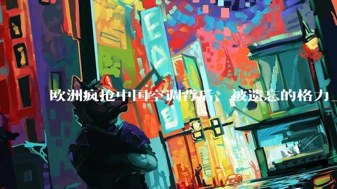 欧洲疯抢中国空调背后，被遗忘的格力_市场_美的_渠道