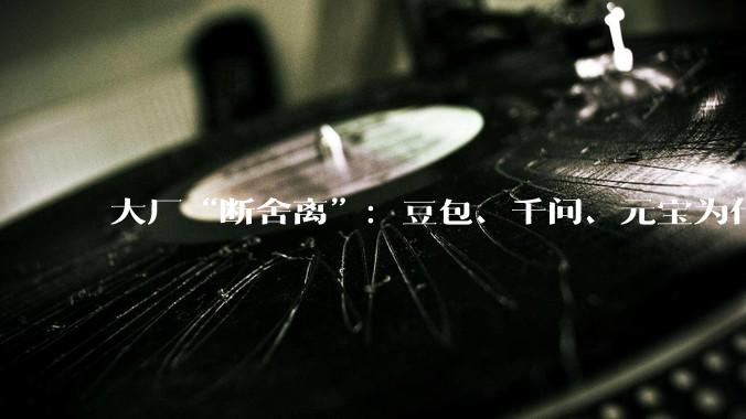 大厂“断舍离”：豆包、千问、元宝为什么集体放弃智能体？_用户_下线_监管